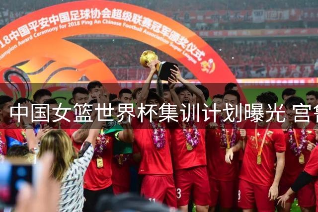 中国女篮世界杯集训计划曝光 宫鲁鸣直言挑战与机遇并存