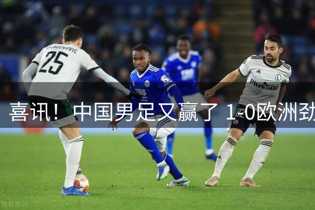 喜讯！中国男足又赢了 1-0欧洲劲旅，2连胜、2大收获，世界杯可期